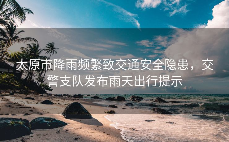 太原市降雨頻繁致交通安全隱患，交警支隊發(fā)布雨天出行提示