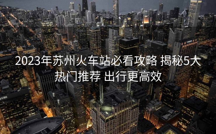 2023年蘇州火車站必看攻略 揭秘5大熱門推薦 出行更高效