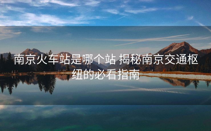 南京火車(chē)站是哪個(gè)站 揭秘南京交通樞紐的必看指南