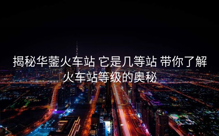 揭秘華鎣火車站 它是幾等站 帶你了解火車站等級的奧秘 揭秘華鎣火車站 它是幾等站 帶你了解火車站等級的奧秘