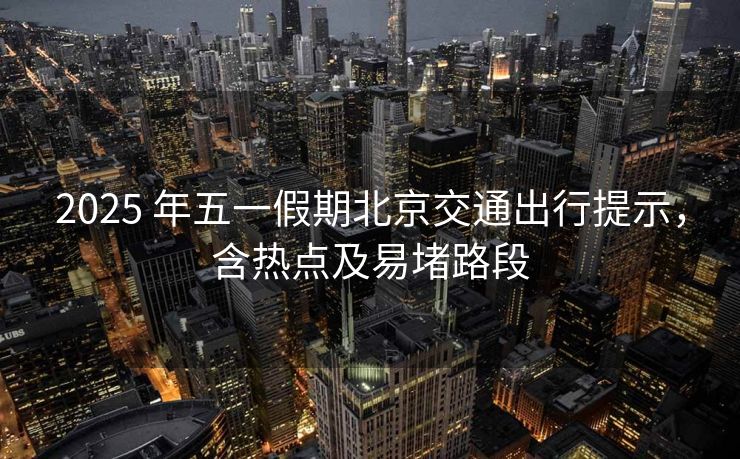 2025 年五一假期北京交通出行提示，含熱點(diǎn)及易堵路段