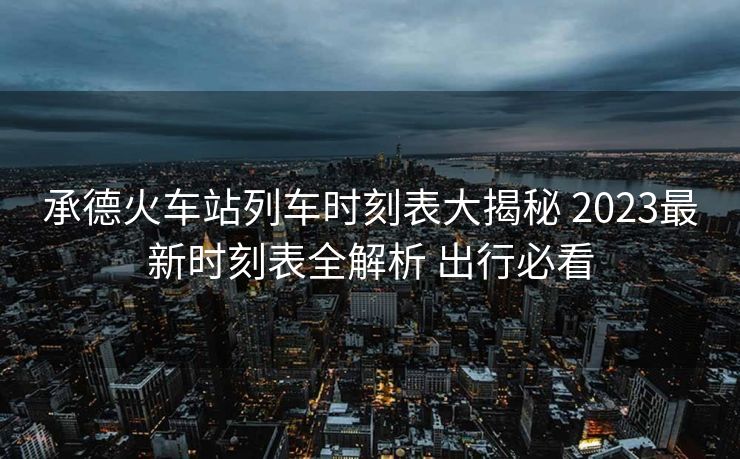 承德火車站列車時刻表大揭秘 2023最新時刻表全解析 出行必看