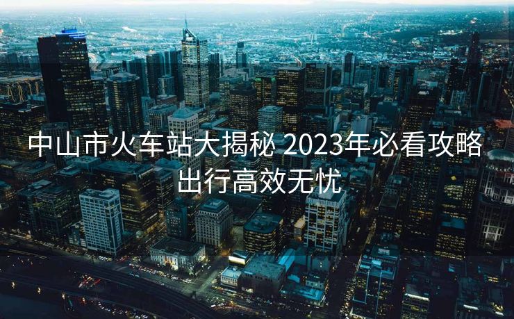 中山市火車站大揭秘 2023年必看攻略 出行高效無憂