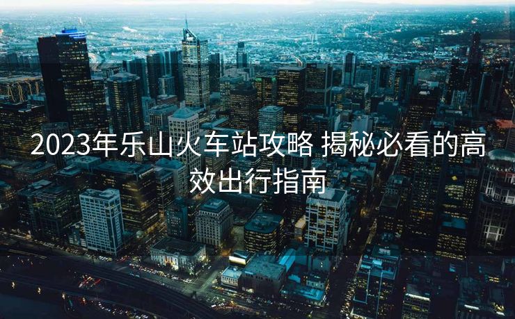 2023年樂山火車站攻略 揭秘必看的高效出行指南 2023年樂山火車站攻略 揭秘必看的高效出行指南
