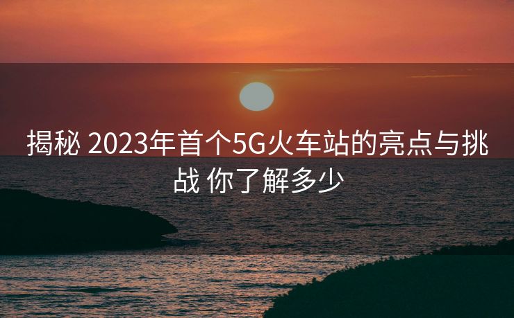 揭秘 2023年首個5G火車站的亮點與挑戰(zhàn) 你了解多少