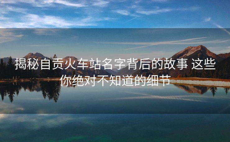 揭秘自貢火車站名字背后的故事 這些你絕對不知道的細(xì)節(jié) 揭秘自貢火車站名字背后的故事 這些你絕對不知道的細(xì)節(jié)