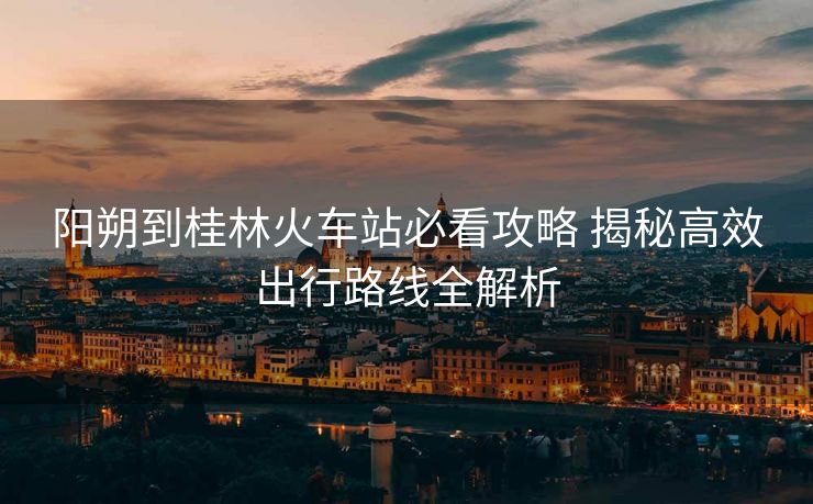 陽朔到桂林火車站必看攻略 揭秘高效出行路線全解析