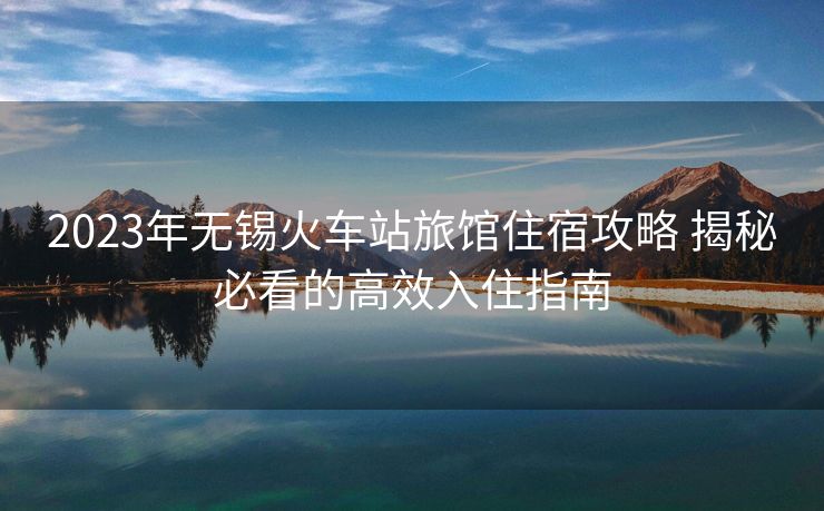 2023年無(wú)錫火車(chē)站旅館住宿攻略 揭秘必看的高效入住指南