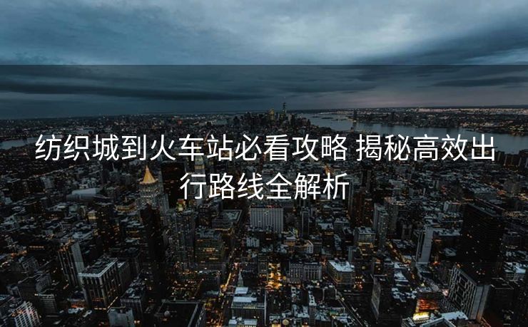 紡織城到火車(chē)站必看攻略 揭秘高效出行路線(xiàn)全解析