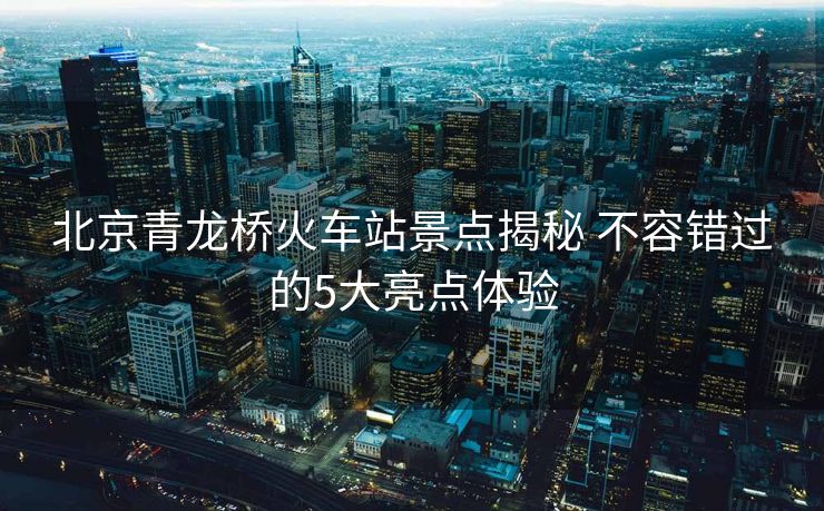 北京青龍橋火車站景點揭秘 不容錯過的5大亮點體驗