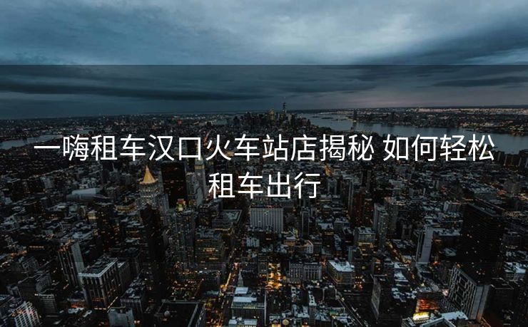 一嗨租車漢口火車站店揭秘 如何輕松租車出行
