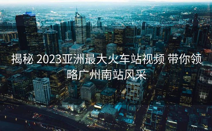 揭秘 2023亞洲最大火車站視頻 帶你領(lǐng)略廣州南站風(fēng)采