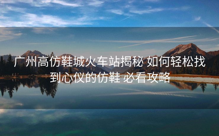 廣州高仿鞋城火車站揭秘 如何輕松找到心儀的仿鞋 必看攻略