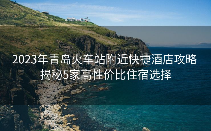 2023年青島火車站附近快捷酒店攻略 揭秘5家高性價比住宿選擇