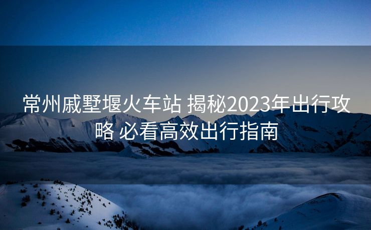 常州戚墅堰火車站 揭秘2023年出行攻略 必看高效出行指南