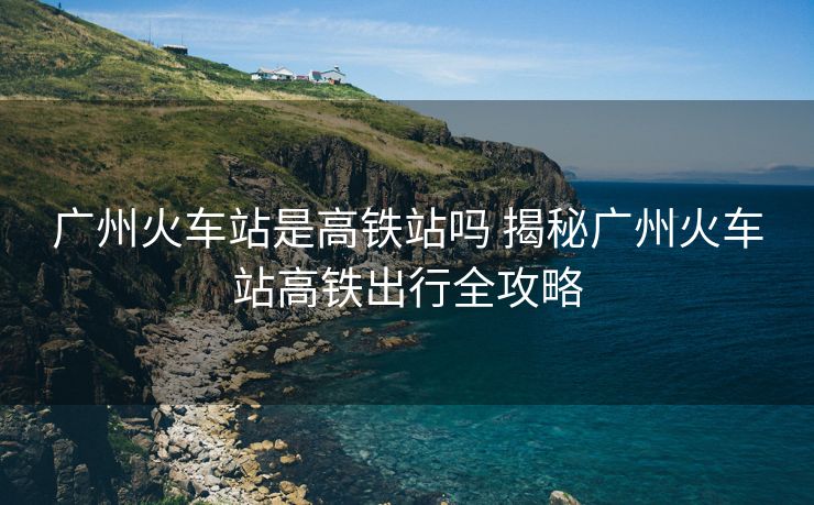 廣州火車站是高鐵站嗎 揭秘廣州火車站高鐵出行全攻略
