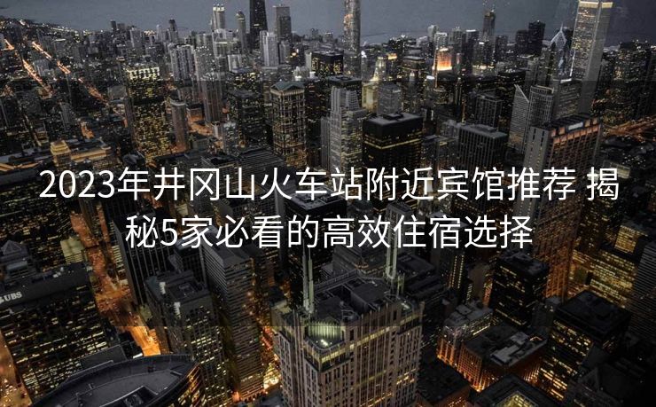 2023年井岡山火車站附近賓館推薦 揭秘5家必看的高效住宿選擇
