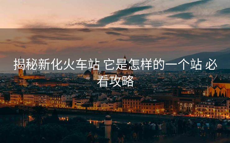 揭秘新化火車站 它是怎樣的一個(gè)站 必看攻略