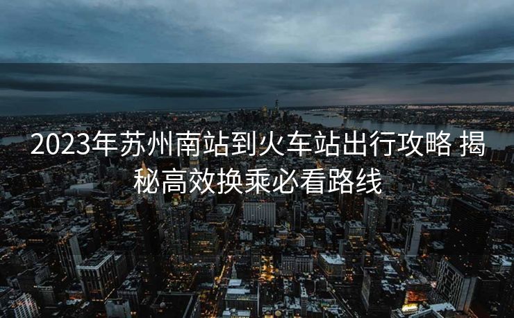 2023年蘇州南站到火車站出行攻略 揭秘高效換乘必看路線
