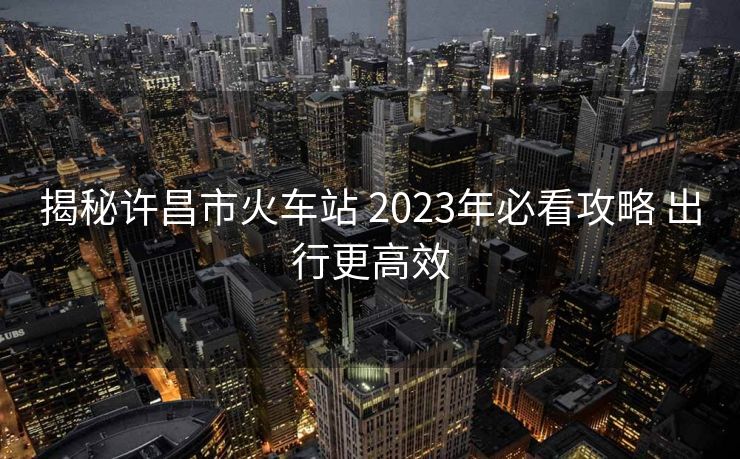揭秘許昌市火車站 2023年必看攻略 出行更高效