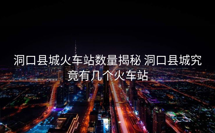 洞口縣城火車站數(shù)量揭秘 洞口縣城究竟有幾個火車站