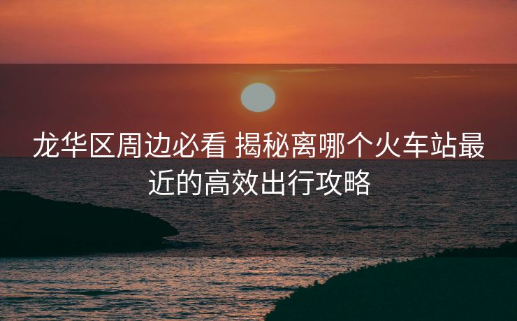 龍華區(qū)周邊必看 揭秘離哪個火車站最近的高效出行攻略