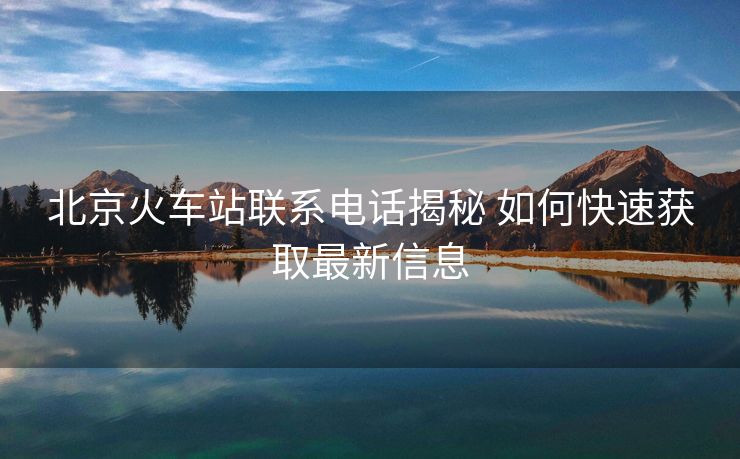北京火車(chē)站聯(lián)系電話揭秘 如何快速獲取最新信息 北京火車(chē)站聯(lián)系電話揭秘 如何快速獲取最新信息
