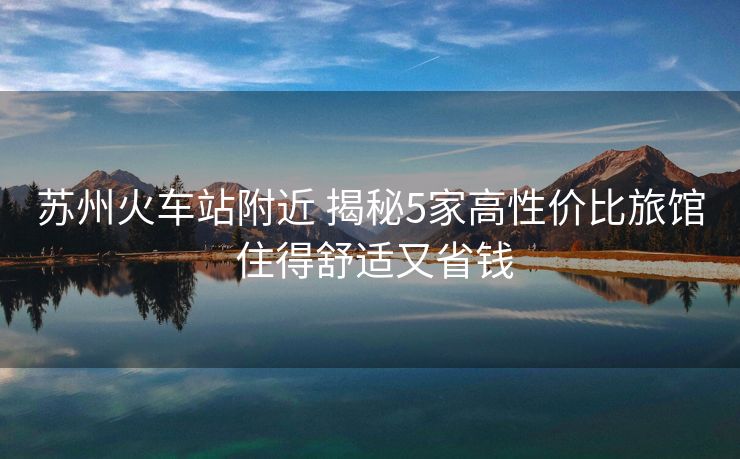 蘇州火車站附近 揭秘5家高性價比旅館 住得舒適又省錢
