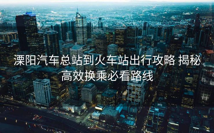 溧陽(yáng)汽車(chē)總站到火車(chē)站出行攻略 揭秘高效換乘必看路線(xiàn)
