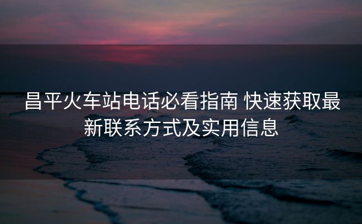 昌平火車站電話必看指南 快速獲取最新聯(lián)系方式及實用信息