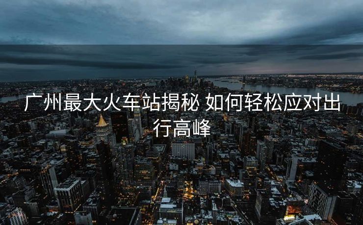 廣州最大火車站揭秘 如何輕松應(yīng)對(duì)出行高峰