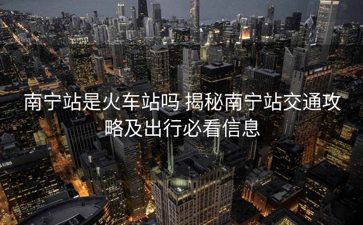南寧站是火車站嗎 揭秘南寧站交通攻略及出行必看信息
