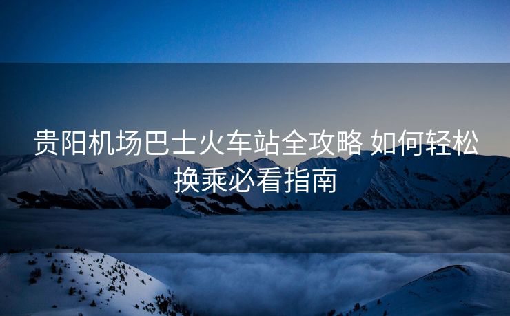 貴陽機場巴士火車站全攻略 如何輕松換乘必看指南