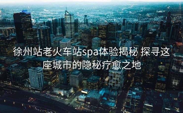 徐州站老火車站spa體驗揭秘 探尋這座城市的隱秘療愈之地