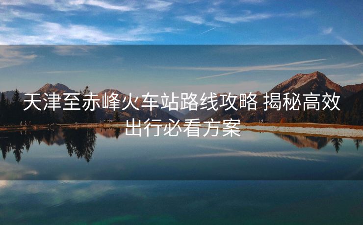 天津至赤峰火車站路線攻略 揭秘高效出行必看方案 天津至赤峰火車站路線攻略 揭秘高效出行必看方案
