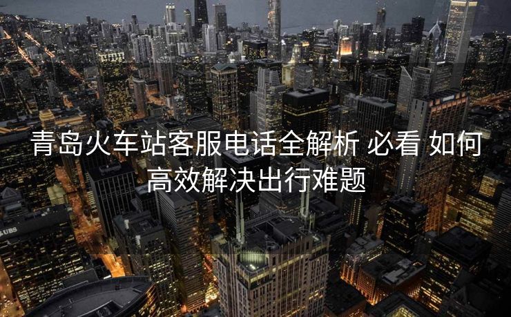 青島火車站客服電話全解析 必看 如何高效解決出行難題 青島火車站客服電話全解析 必看 如何高效解決出行難題