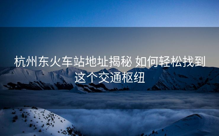 杭州東火車站地址揭秘 如何輕松找到這個交通樞紐
