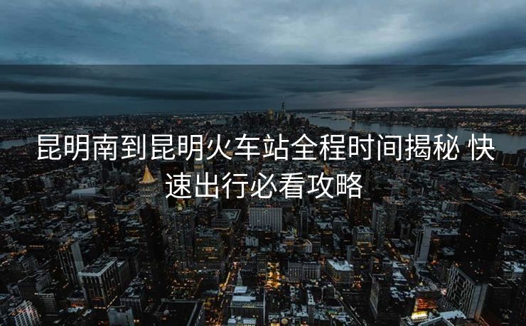 昆明南到昆明火車站全程時(shí)間揭秘 快速出行必看攻略