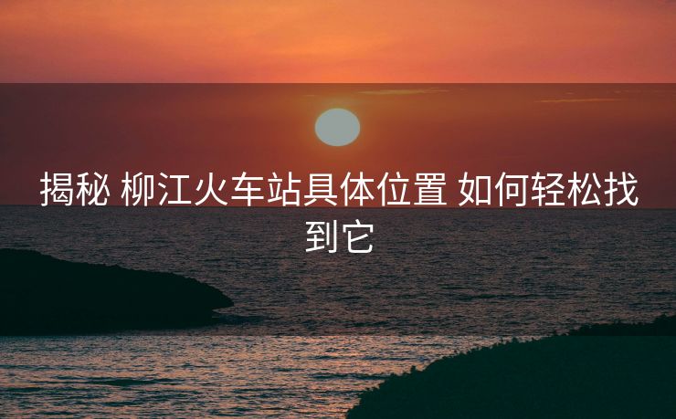 揭秘 柳江火車站具體位置 如何輕松找到它