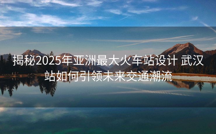 揭秘2025年亞洲最大火車站設(shè)計(jì) 武漢站如何引領(lǐng)未來交通潮流