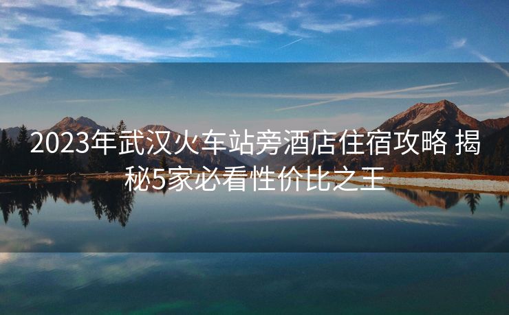 2023年武漢火車站旁酒店住宿攻略 揭秘5家必看性價比之王