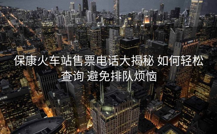 ?？祷疖?chē)站售票電話(huà)大揭秘 如何輕松查詢(xún) 避免排隊(duì)煩惱