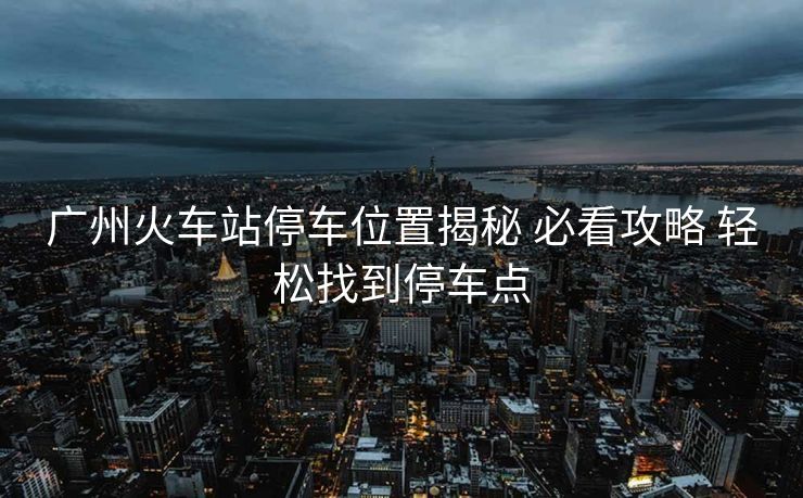 廣州火車站停車位置揭秘 必看攻略 輕松找到停車點 廣州火車站停車位置揭秘 必看攻略 輕松找到停車點