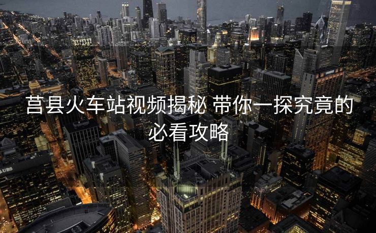 莒縣火車站視頻揭秘 帶你一探究竟的必看攻略