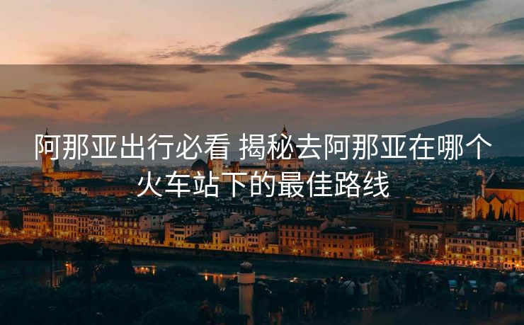 阿那亞出行必看 揭秘去阿那亞在哪個(gè)火車站下的最佳路線