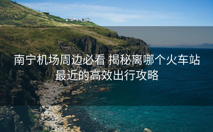 南寧機(jī)場周邊必看 揭秘離哪個火車站最近的高效出行攻略