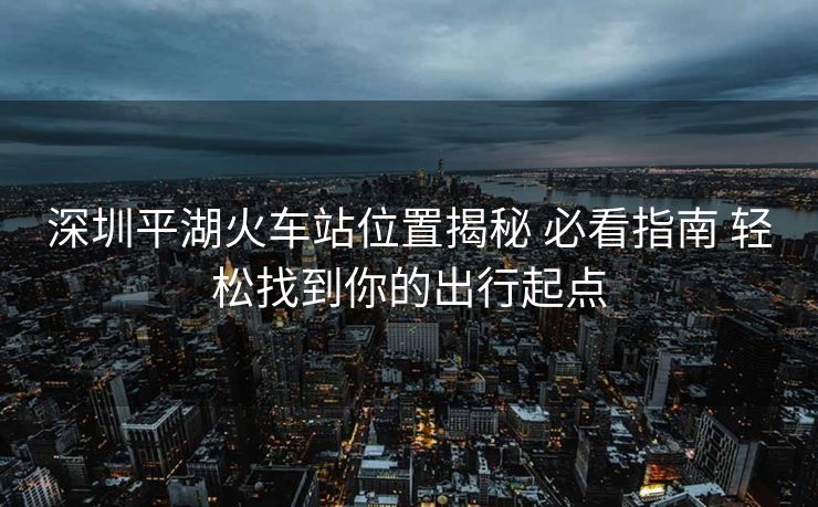 深圳平湖火車站位置揭秘 必看指南 輕松找到你的出行起點