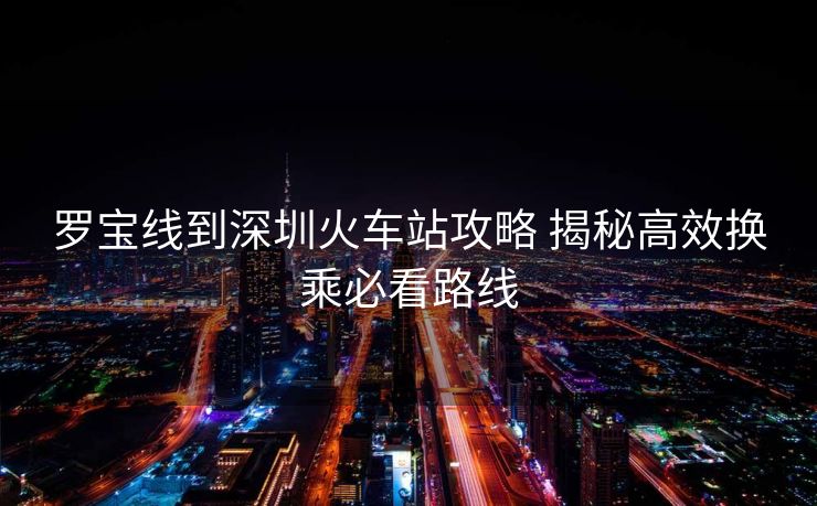 羅寶線到深圳火車站攻略 揭秘高效換乘必看路線