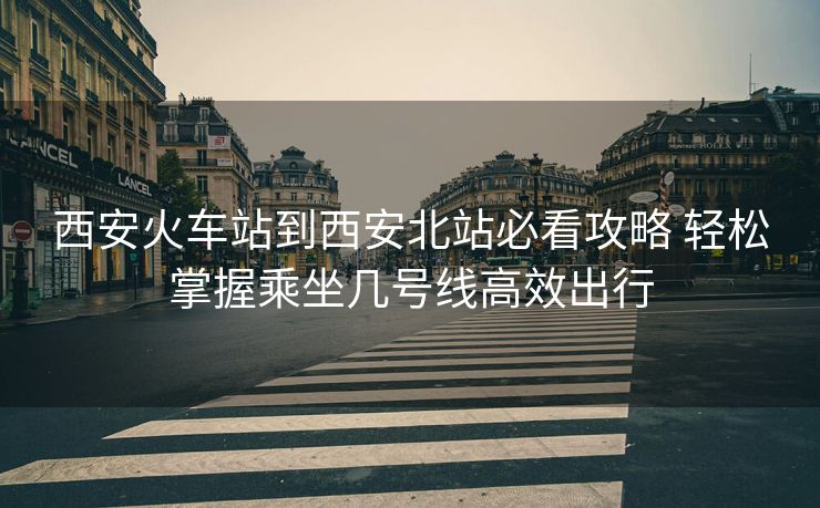 西安火車站到西安北站必看攻略 輕松掌握乘坐幾號線高效出行 西安火車站到西安北站必看攻略 輕松掌握乘坐幾號線高效出行