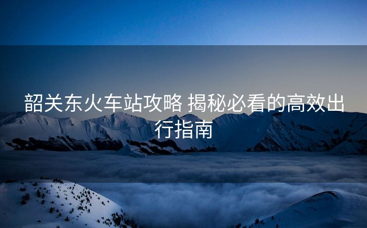 韶關(guān)東火車(chē)站攻略 揭秘必看的高效出行指南